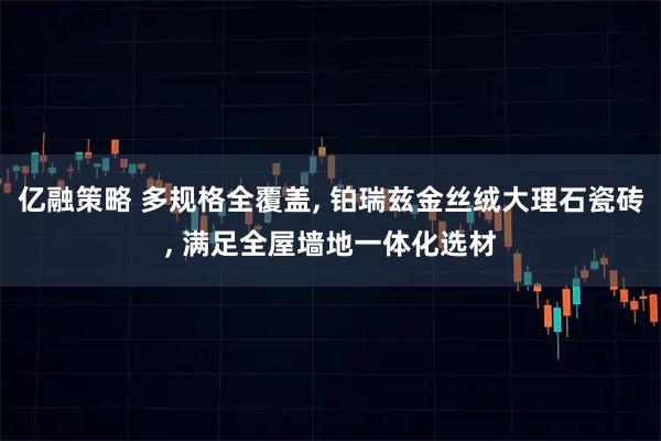 亿融策略 多规格全覆盖, 铂瑞兹金丝绒大理石瓷砖, 满足全屋墙地一体化选材