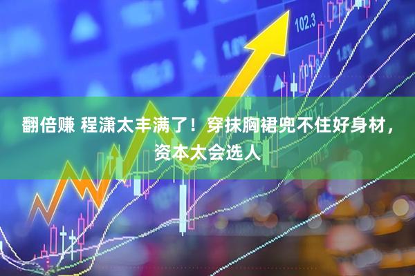 翻倍赚 程潇太丰满了！穿抹胸裙兜不住好身材，资本太会选人