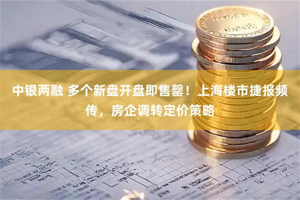 中银两融 多个新盘开盘即售罄！上海楼市捷报频传，房企调转定价策略