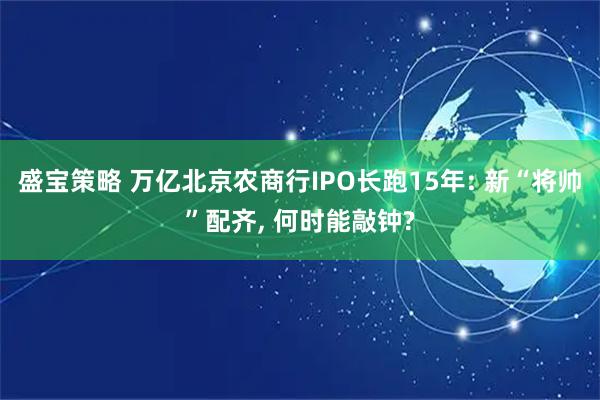 盛宝策略 万亿北京农商行IPO长跑15年: 新“将帅”配齐, 何时能敲钟?