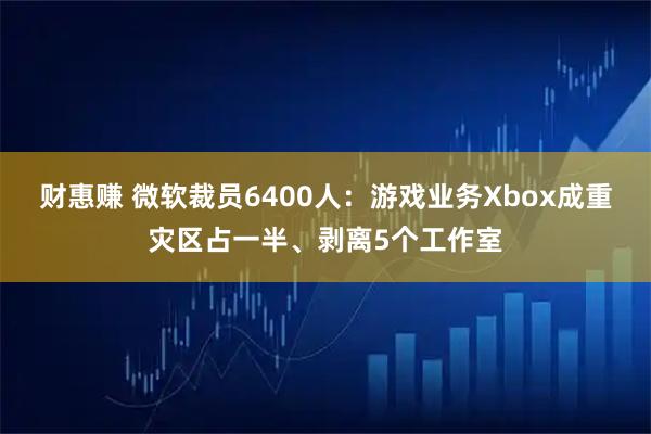 财惠赚 微软裁员6400人:游戏业务Xbox成重灾区占一半、剥离5个工作室