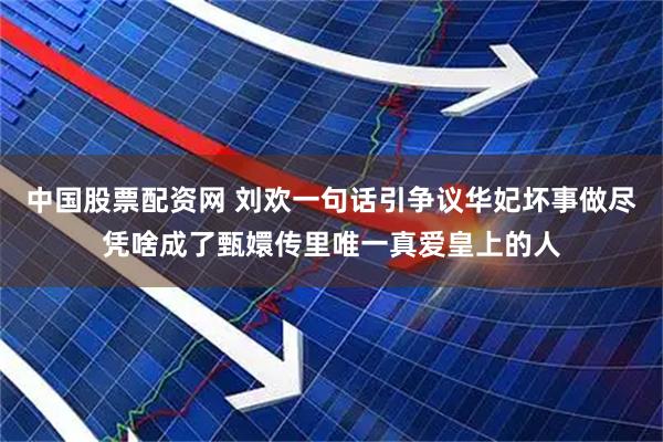 中国股票配资网 刘欢一句话引争议华妃坏事做尽凭啥成了甄嬛传里唯一真爱皇上的人