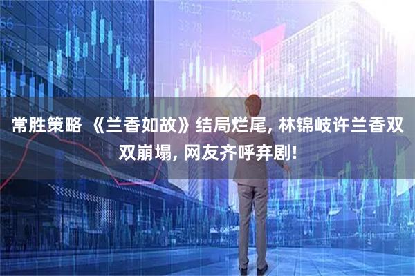 常胜策略 《兰香如故》结局烂尾, 林锦岐许兰香双双崩塌, 网友齐呼弃剧!