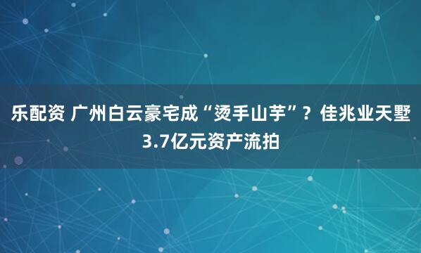 乐配资 广州白云豪宅成“烫手山芋”？佳兆业天墅3.7亿元资产流拍