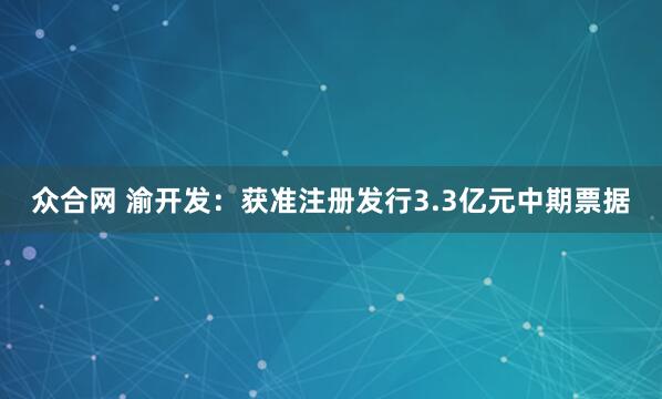 众合网 渝开发：获准注册发行3.3亿元中期票据