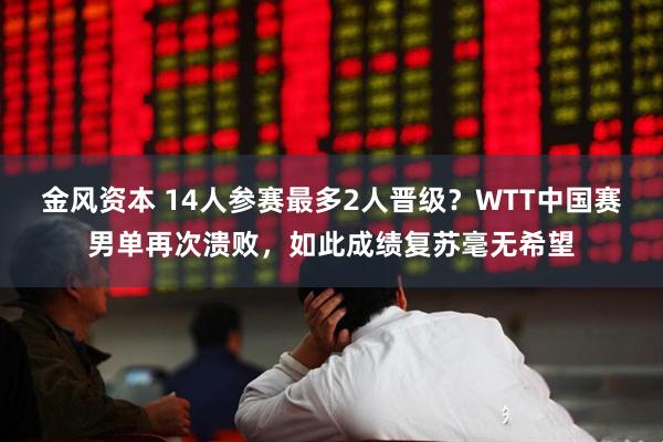 金风资本 14人参赛最多2人晋级？WTT中国赛男单再次溃败，如此成绩复苏毫无希望