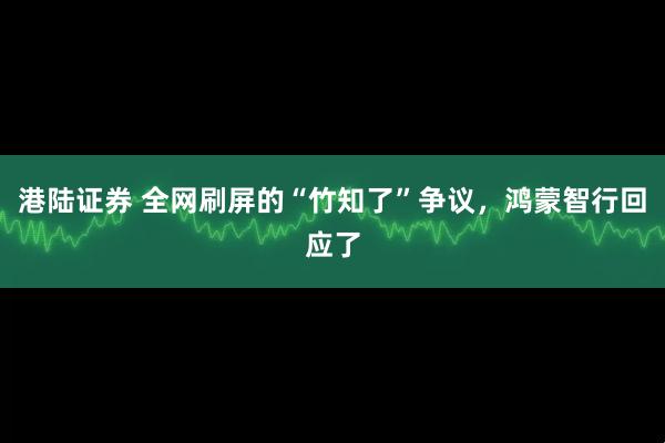 港陆证券 全网刷屏的“竹知了”争议，鸿蒙智行回应了