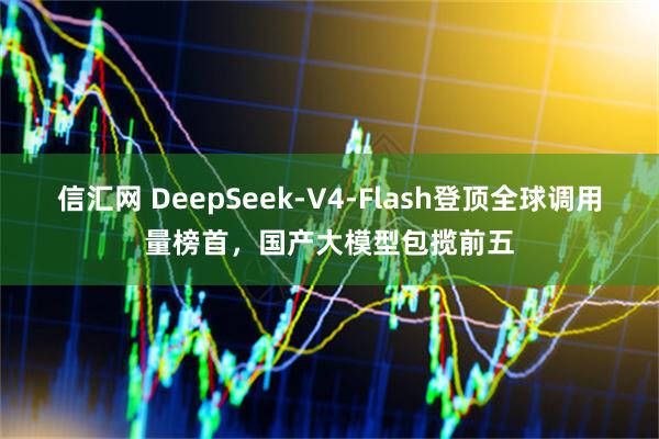 信汇网 DeepSeek-V4-Flash登顶全球调用量榜首,国产大模型包揽前五
